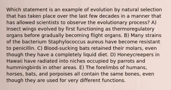 Which statement is an example of evolution by natural selection that has taken place over the last few decades in a manner that has allowed scientists to observe the evolutionary process? A) Insect wings evolved by first functioning as thermoregulatory organs before gradually becoming flight organs. B) Many strains of the bacterium Staphylococcus aureus have become resistant to penicillin. C) Blood-sucking bats retained their molars, even though they have a completely liquid diet. D) Honeycreepers in Hawaii have radiated into niches occupied by parrots and hummingbirds in other areas. E) The forelimbs of humans, horses, bats, and porpoises all contain the same bones, even though they are used for very different functions.