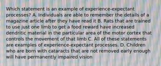 Which statement is an example of experience-expectant processes? A. Individuals are able to remember the details of a magazine article after they have read it B. Rats that are trained to use just one limb to get a food reward have increased dendritic material in the particular area of the motor cortex that controls the movement of that limb C. All of these statements are examples of experience-expectant processes. D. Children who are born with cataracts that are not removed early enough will have permanently impaired vision