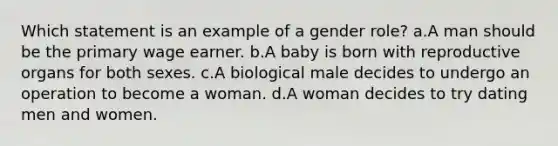 Which statement is an example of a gender role? a.A man should be the primary wage earner. b.A baby is born with reproductive organs for both sexes. c.A biological male decides to undergo an operation to become a woman. d.A woman decides to try dating men and women.