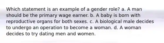 Which statement is an example of a gender role? a. A man should be the primary wage earner. b. A baby is born with reproductive organs for both sexes. c. A biological male decides to undergo an operation to become a woman. d. A woman decides to try dating men and women.