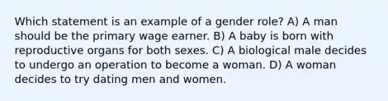 Which statement is an example of a gender role? A) A man should be the primary wage earner. B) A baby is born with reproductive organs for both sexes. C) A biological male decides to undergo an operation to become a woman. D) A woman decides to try dating men and women.