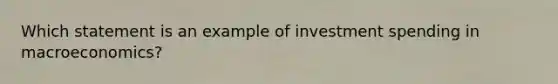 Which statement is an example of investment spending in macroeconomics?