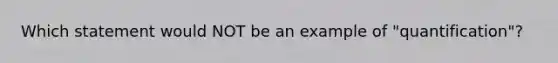 Which statement would NOT be an example of "quantification"?