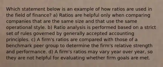 Which statement below is an example of how ratios are used in the field of finance? a) Ratios are helpful only when comparing companies that are the same size and that use the same operational style. b) <a href='https://www.questionai.com/knowledge/kJSGp0yYmF-ratio-analysis' class='anchor-knowledge'>ratio analysis</a> is performed based on a strict set of rules governed by <a href='https://www.questionai.com/knowledge/kwjD9YtMH2-generally-accepted-accounting-principles' class='anchor-knowledge'>generally accepted accounting principles</a>. c) A firm's ratios are compared with those of a benchmark peer group to determine the firm's relative strength and performance. d) A firm's ratios may vary year over year, so they are not helpful for evaluating whether firm goals are met.