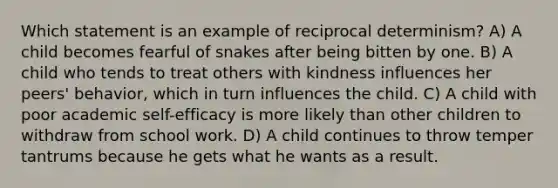 Which statement is an example of reciprocal determinism? A) A child becomes fearful of snakes after being bitten by one. B) A child who tends to treat others with kindness influences her peers' behavior, which in turn influences the child. C) A child with poor academic self-efficacy is more likely than other children to withdraw from school work. D) A child continues to throw temper tantrums because he gets what he wants as a result.