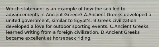 Which statement is an example of how the sea led to advancements in Ancient Greece? A.Ancient Greeks developed a united government, similar to Egypt's. B.Greek civilization developed a love for outdoor sporting events. C.Ancient Greeks learned writing from a foreign civilization. D.Ancient Greeks became excellent at horseback riding.