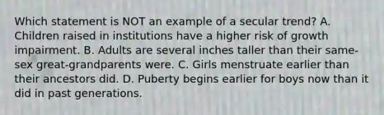 Which statement is NOT an example of a secular trend? A. Children raised in institutions have a higher risk of growth impairment. B. Adults are several inches taller than their same-sex great-grandparents were. C. Girls menstruate earlier than their ancestors did. D. Puberty begins earlier for boys now than it did in past generations.