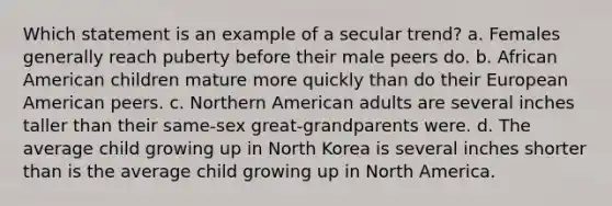 Which statement is an example of a secular trend? a. Females generally reach puberty before their male peers do. b. African American children mature more quickly than do their European American peers. c. Northern American adults are several inches taller than their same-sex great-grandparents were. d. The average child growing up in North Korea is several inches shorter than is the average child growing up in North America.