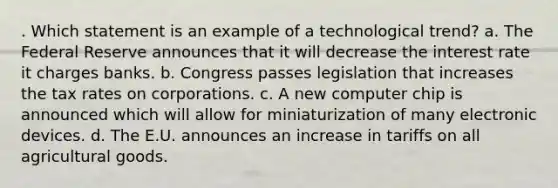 . Which statement is an example of a technological trend? a. The Federal Reserve announces that it will decrease the interest rate it charges banks. b. Congress passes legislation that increases the tax rates on corporations. c. A new computer chip is announced which will allow for miniaturization of many electronic devices. d. The E.U. announces an increase in tariffs on all agricultural goods.