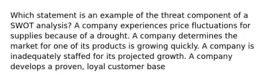 Which statement is an example of the threat component of a SWOT analysis? A company experiences price fluctuations for supplies because of a drought. A company determines the market for one of its products is growing quickly. A company is inadequately staffed for its projected growth. A company develops a proven, loyal customer base