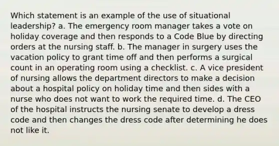 Which statement is an example of the use of situational leadership? a. The emergency room manager takes a vote on holiday coverage and then responds to a Code Blue by directing orders at the nursing staff. b. The manager in surgery uses the vacation policy to grant time off and then performs a surgical count in an operating room using a checklist. c. A vice president of nursing allows the department directors to make a decision about a hospital policy on holiday time and then sides with a nurse who does not want to work the required time. d. The CEO of the hospital instructs the nursing senate to develop a dress code and then changes the dress code after determining he does not like it.