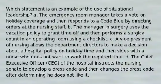 Which statement is an example of the use of situational leadership? a. The emergency room manager takes a vote on holiday coverage and then responds to a Code Blue by directing orders at the nursing staff. b. The manager in surgery uses the vacation policy to grant time off and then performs a surgical count in an operating room using a checklist. c. A vice president of nursing allows the department directors to make a decision about a hospital policy on holiday time and then sides with a nurse who does not want to work the required time. d. The Chief Executive Officer (CEO) of the hospital instructs the nursing senate to develop a dress code and then changes the dress code after determining he does not like it.