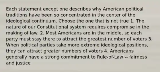 Each statement except one describes why American political traditions have been so concentrated in the center of the ideological continuum. Choose the one that is not true 1. The nature of our Constitutional system requires compromise in the making of law. 2. Most Americans are in the middle, so each party must stay there to attract the greatest number of voters 3. When political parties take more extreme ideological positions, they can attract greater numbers of voters 4. Americans generally have a strong commitment to Rule-of-Law -- fairness and justice