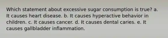 Which statement about excessive sugar consumption is true? a. ​It causes heart disease. b. ​It causes hyperactive behavior in children. c. ​It causes cancer. d. ​It causes dental caries. e. ​It causes gallbladder inflammation.