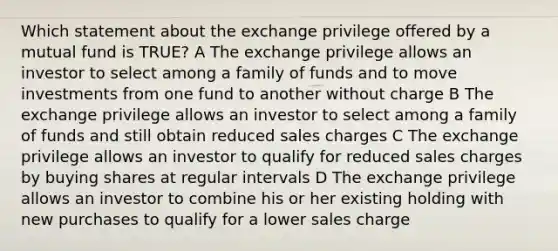 Which statement about the exchange privilege offered by a mutual fund is TRUE? A The exchange privilege allows an investor to select among a family of funds and to move investments from one fund to another without charge B The exchange privilege allows an investor to select among a family of funds and still obtain reduced sales charges C The exchange privilege allows an investor to qualify for reduced sales charges by buying shares at regular intervals D The exchange privilege allows an investor to combine his or her existing holding with new purchases to qualify for a lower sales charge