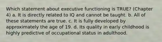 Which statement about executive functioning is TRUE? (Chapter 4) a. It is directly related to IQ and cannot be taught. b. All of these statements are true. c. It is fully developed by approximately the age of 19. d. Its quality in early childhood is highly predictive of occupational status in adulthood.