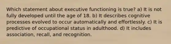 Which statement about executive functioning is true? a) It is not fully developed until the age of 18. b) It describes cognitive processes evolved to occur automatically and effortlessly. c) It is predictive of occupational status in adulthood. d) It includes association, recall, and recognition.