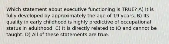 Which statement about executive functioning is TRUE? A) It is fully developed by approximately the age of 19 years. B) Its quality in early childhood is highly predictive of occupational status in adulthood. C) It is directly related to IQ and cannot be taught. D) All of these statements are true.