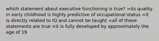 which statement about executive functioning is true? =its quality in early childhood is highly predictive of occupational status =it is directly related to IQ and cannot be taught =all of these statements are true =it is fully developed by approximately the age of 19