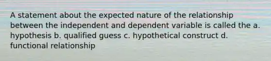 A statement about the expected nature of the relationship between the independent and dependent variable is called the a. hypothesis b. qualified guess c. hypothetical construct d. functional relationship