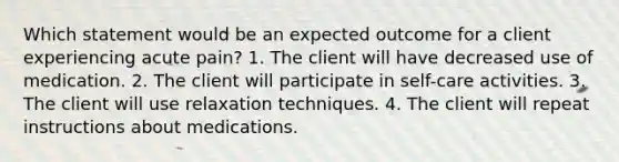 Which statement would be an expected outcome for a client experiencing acute pain? 1. The client will have decreased use of medication. 2. The client will participate in self-care activities. 3. The client will use relaxation techniques. 4. The client will repeat instructions about medications.