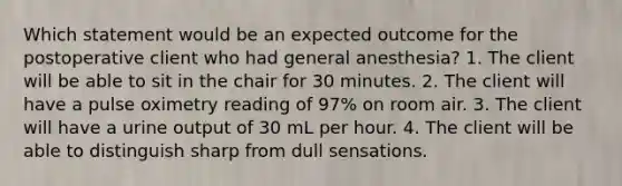 Which statement would be an expected outcome for the postoperative client who had general anesthesia? 1. The client will be able to sit in the chair for 30 minutes. 2. The client will have a pulse oximetry reading of 97% on room air. 3. The client will have a urine output of 30 mL per hour. 4. The client will be able to distinguish sharp from dull sensations.