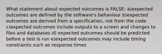 What statement about expected outcomes is FALSE: a)expected outcomes are defined by the software's behaviour b)expected outcomes are derived from a specification, not from the code c)expected outcomes include outputs to a screen and changes to files and databases d) expected outcomes should be predicted before a test is run e)expected outcomes may include timing constraints such as response times