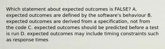 Which statement about expected outcomes is FALSE? A. expected outcomes are defined by the software's behaviour B. expected outcomes are derived from a specification, not from the code C. expected outcomes should be predicted before a test is run D. expected outcomes may include timing constraints such as response times