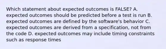 Which statement about expected outcomes is FALSE? A. expected outcomes should be predicted before a test is run B. expected outcomes are defined by the software's behavior C. expected outcomes are derived from a specification, not from the code D. expected outcomes may include timing constraints such as response times