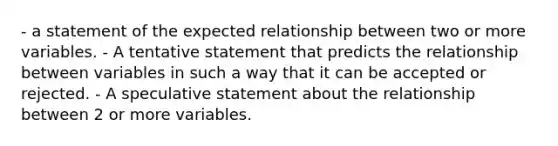 - a statement of the expected relationship between two or more variables. - A tentative statement that predicts the relationship between variables in such a way that it can be accepted or rejected. - A speculative statement about the relationship between 2 or more variables.