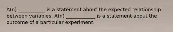 A(n) ___________ is a statement about the expected relationship between variables. A(n) ____________ is a statement about the outcome of a particular experiment.