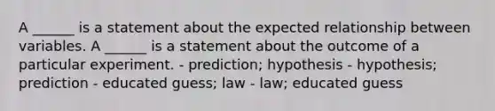 A ______ is a statement about the expected relationship between variables. A ______ is a statement about the outcome of a particular experiment. - prediction; hypothesis - hypothesis; prediction - educated guess; law - law; educated guess