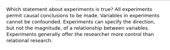 Which statement about experiments is true? All experiments permit causal conclusions to be made. Variables in experiments cannot be confounded. Experiments can specify the direction, but not the magnitude, of a relationship between variables. Experiments generally offer the researcher more control than relational research.