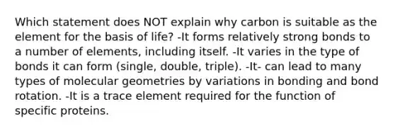 Which statement does NOT explain why carbon is suitable as the element for the basis of life? -It forms relatively strong bonds to a number of elements, including itself. -It varies in the type of bonds it can form (single, double, triple). -It- can lead to many types of molecular geometries by variations in bonding and bond rotation. -It is a trace element required for the function of specific proteins.