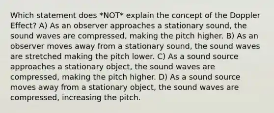 Which statement does *NOT* explain the concept of the Doppler Effect? A) As an observer approaches a stationary sound, the sound waves are compressed, making the pitch higher. B) As an observer moves away from a stationary sound, the sound waves are stretched making the pitch lower. C) As a sound source approaches a stationary object, the sound waves are compressed, making the pitch higher. D) As a sound source moves away from a stationary object, the sound waves are compressed, increasing the pitch.