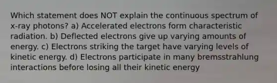 Which statement does NOT explain the continuous spectrum of x-ray photons? a) Accelerated electrons form characteristic radiation. b) Deflected electrons give up varying amounts of energy. c) Electrons striking the target have varying levels of kinetic energy. d) Electrons participate in many bremsstrahlung interactions before losing all their kinetic energy