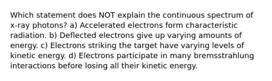 Which statement does NOT explain the continuous spectrum of x-ray photons? a) Accelerated electrons form characteristic radiation. b) Deflected electrons give up varying amounts of energy. c) Electrons striking the target have varying levels of kinetic energy. d) Electrons participate in many bremsstrahlung interactions before losing all their kinetic energy.