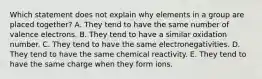 Which statement does not explain why elements in a group are placed together? A. They tend to have the same number of valence electrons. B. They tend to have a similar oxidation number. C. They tend to have the same electronegativities. D. They tend to have the same chemical reactivity. E. They tend to have the same charge when they form ions.