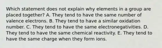 Which statement does not explain why elements in a group are placed together? A. They tend to have the same number of valence electrons. B. They tend to have a similar oxidation number. C. They tend to have the same electronegativities. D. They tend to have the same chemical reactivity. E. They tend to have the same charge when they form ions.