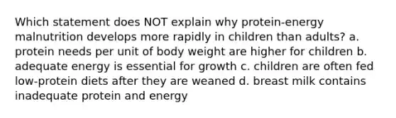 Which statement does NOT explain why protein-energy malnutrition develops more rapidly in children than adults? a. protein needs per unit of body weight are higher for children b. adequate energy is essential for growth c. children are often fed low-protein diets after they are weaned d. breast milk contains inadequate protein and energy