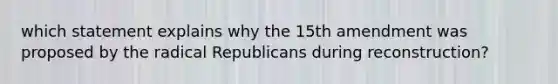 which statement explains why the 15th amendment was proposed by the radical Republicans during reconstruction?