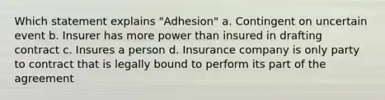 Which statement explains "Adhesion" a. Contingent on uncertain event b. Insurer has more power than insured in drafting contract c. Insures a person d. Insurance company is only party to contract that is legally bound to perform its part of the agreement