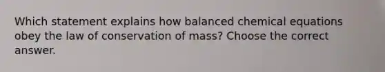 Which statement explains how balanced chemical equations obey the law of conservation of mass? Choose the correct answer.