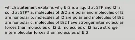 which statement explains why Br2 is a liquid at STP and I2 is solid at STP? a. molecules of Br2 are polar and molecules of I2 are nonpolar b. molecules of I2 are polar and molecules of Br2 are nonpolar c. molecules of Br2 have stronger intermolecular forces than molecules of I2 d. molecules of I2 have stronger intermolecular forces than molecules of Br2