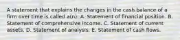 A statement that explains the changes in the cash balance of a firm over time is called a(n): A. Statement of financial position. B. Statement of comprehensive income. C. Statement of current assets. D. Statement of analysis. E. Statement of cash flows.