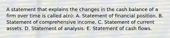 A statement that explains the changes in the cash balance of a firm over time is called a(n): A. Statement of financial position. B. Statement of comprehensive income. C. Statement of current assets. D. Statement of analysis. E. Statement of cash flows.