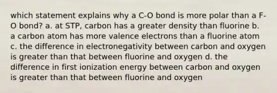 which statement explains why a C-O bond is more polar than a F-O bond? a. at STP, carbon has a greater density than fluorine b. a carbon atom has more valence electrons than a fluorine atom c. the difference in electronegativity between carbon and oxygen is greater than that between fluorine and oxygen d. the difference in first ionization energy between carbon and oxygen is greater than that between fluorine and oxygen