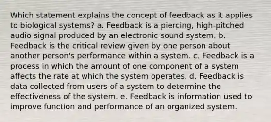 Which statement explains the concept of feedback as it applies to biological systems? a. Feedback is a piercing, high-pitched audio signal produced by an electronic sound system. b. Feedback is the critical review given by one person about another person's performance within a system. c. Feedback is a process in which the amount of one component of a system affects the rate at which the system operates. d. Feedback is data collected from users of a system to determine the effectiveness of the system. e. Feedback is information used to improve function and performance of an organized system.