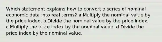 Which statement explains how to convert a series of nominal economic data into real terms? a.Multiply the nominal value by the price index. b.Divide the nominal value by the price index. c.Multiply the price index by the nominal value. d.Divide the price index by the nominal value.