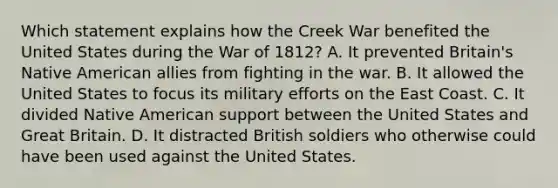 Which statement explains how the Creek War benefited the United States during the War of 1812? A. It prevented Britain's Native American allies from fighting in the war. B. It allowed the United States to focus its military efforts on the East Coast. C. It divided Native American support between the United States and Great Britain. D. It distracted British soldiers who otherwise could have been used against the United States.